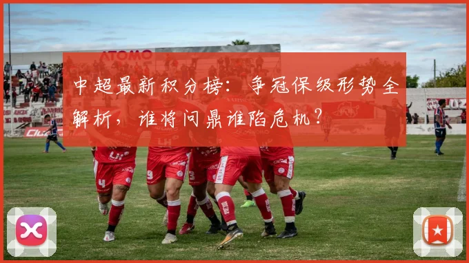 中超最新积分榜：争冠保级形势全解析，谁将问鼎谁陷危机？