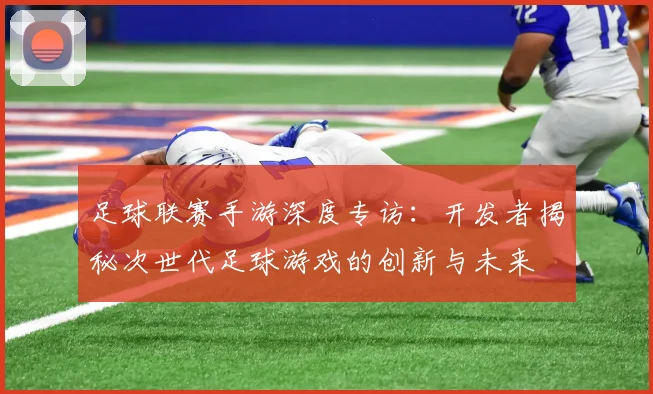 足球联赛手游深度专访：开发者揭秘次世代足球游戏的创新与未来