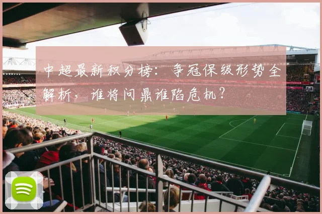 中超最新积分榜：争冠保级形势全解析，谁将问鼎谁陷危机？