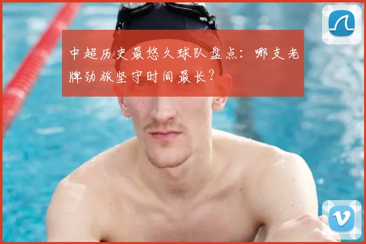 中超历史最悠久球队盘点：哪支老牌劲旅坚守时间最长？