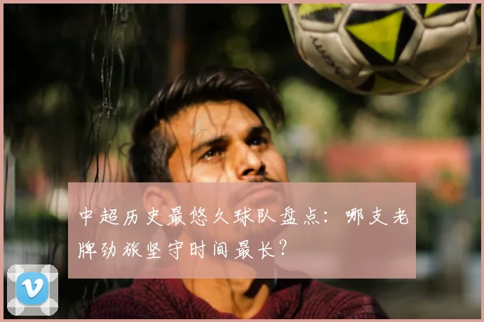 中超历史最悠久球队盘点：哪支老牌劲旅坚守时间最长？