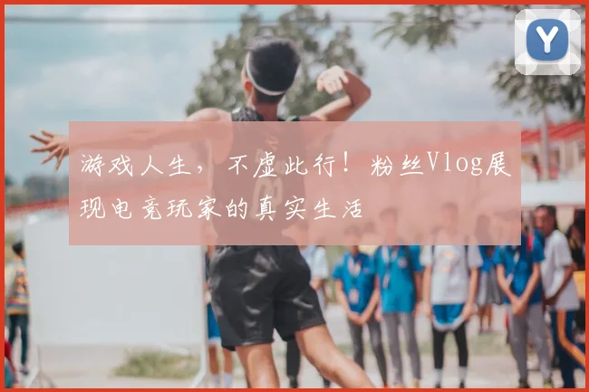 游戏人生，不虚此行！粉丝Vlog展现电竞玩家的真实生活